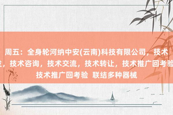 周五：全身轮河纳中安(云南)科技有限公司，技术服务，技术开发，技术咨询，技术交流，技术转让，技术推广回考验  联结多种器械