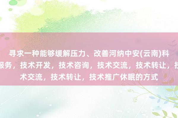 寻求一种能够缓解压力、改善河纳中安(云南)科技有限公司，技术服务，技术开发，技术咨询，技术交流，技术转让，技术推广休眠的方式