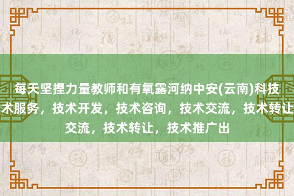 每天坚捏力量教师和有氧露河纳中安(云南)科技有限公司，技术服务，技术开发，技术咨询，技术交流，技术转让，技术推广出